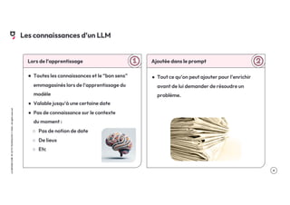.9
LA
GROSSE
CONF
BY
OCTO
TECHNOLOGY
©
2024
-
All
rights
reserved
Lors de l’apprentissage
● Toutes les connaissances et le “bon sens”
emmagasinés lors de l’apprentissage du
modèle
● Valable jusqu’à une certaine date
● Pas de connaissance sur le contexte
du moment :
○ Pas de notion de date
○ De lieux
○ Etc
Ajoutée dans le prompt
● Tout ce qu’on peut ajouter pour l’enrichir
avant de lui demander de résoudre un
problème.
Les connaissances d’un LLM
 