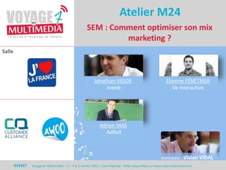 Salle
#VEM7 Voyage en Multimédia | 3 - 4 & 5 Février 2016 | Saint-Raphaël - Slides disponibles sur www.salon-etourisme.com
SEM : Comment optimiser son mix
marketing ?
Atelier M24
Jonathan VIDOR
Jvweb
Etienne FÉNÉTRIER
Ve Interactive
Adrien MAS
AdRoll
Animateur : Vivian VIDAL
 