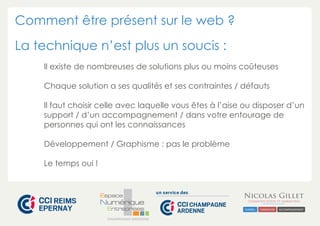 Comment être présent sur le web ?
La technique n’est plus un soucis :
Il existe de nombreuses de solutions plus ou moins coûteuses
Chaque solution a ses qualités et ses contraintes / défauts
Il faut choisir celle avec laquelle vous êtes à l’aise ou disposer d’un
support / d’un accompagnement / dans votre entourage de
personnes qui ont les connaissances
Développement / Graphisme : pas le problème
Le temps oui !

CHAMPAGNE-ARDENNE

 