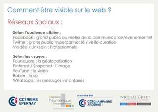Comment être visible sur le web ?
Réseaux Sociaux :
Selon l’audience ciblée :
Facebook : grand public ou métier de la communication/événementiel
Twitter : grand public hyperconnecté / veille-curation
Viadéo / Linkedin : Professionnels
Selon les usages :
Foursquare : la géolocalisation
Pinterest / Snapchat : l’image
YouTube : la vidéo
Bobler : le son
Whatsapp : les messages instantanés

CHAMPAGNE-ARDENNE

 