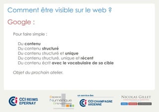 Comment être visible sur le web ? 
Google : 
CHAMPAGNE-ARDENNE 
Pour faire simple : 
Du contenu 
Du contenu structuré 
Du contenu structuré et unique 
Du contenu structuré, unique et récent 
Du contenu écrit avec le vocabulaire de sa cible 
Objet du prochain atelier. 
 