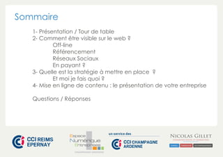 CHAMPAGNE-ARDENNE 
Sommaire 
1- Présentation / Tour de table 
2- Comment être visible sur le web ? 
Off-line 
Référencement 
Réseaux Sociaux 
En payant ? 
3- Quelle est la stratégie à mettre en place ? 
Et moi je fais quoi ? 
4- Mise en ligne de contenu : le présentation de votre entreprise 
Questions / Réponses 
 