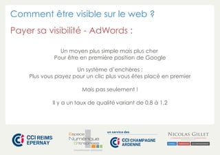 Comment être visible sur le web ? 
Payer sa visibilité - AdWords : 
Un moyen plus simple mais plus cher 
Pour être en première position de Google 
Un système d’enchères : 
Plus vous payez pour un clic plus vous êtes placé en premier 
Mais pas seulement ! 
Il y a un taux de qualité variant de 0,8 à 1,2 
CHAMPAGNE-ARDENNE 
 