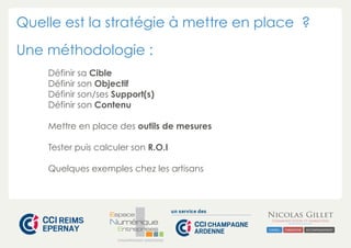 Quelle est la stratégie à mettre en place ? 
Une méthodologie : 
Définir sa Cible 
Définir son Objectif 
Définir son/ses Support(s) 
Définir son Contenu 
Mettre en place des outils de mesures 
Tester puis calculer son R.O.I 
Quelques exemples chez les artisans 
CHAMPAGNE-ARDENNE 
 