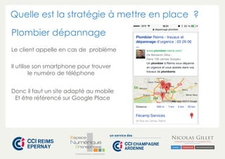 Quelle est la stratégie à mettre en place ? 
Plombier dépannage 
Le client appelle en cas de problème 
Il utilise son smartphone pour trouver 
le numéro de téléphone 
Donc il faut un site adapté au mobile 
Et être référencé sur Google Place 
CHAMPAGNE-ARDENNE 
 