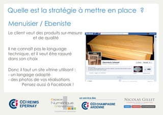 Quelle est la stratégie à mettre en place ? 
Menuisier / Ebeniste 
Le client veut des produits sur-mesure 
et de qualité 
Il ne connaît pas le language 
technique, et il veut être rassuré 
dans son choix 
Donc il faut un site vitrine utilisant : 
- un langage adapté 
- des photos de vos réalisations 
Pensez aussi à Facebook ! 
CHAMPAGNE-ARDENNE 
 