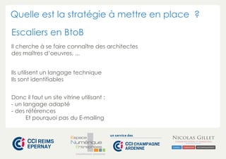 Quelle est la stratégie à mettre en place ? 
Escaliers en BtoB 
Il cherche à se faire connaître des architectes 
des maîtres d’oeuvres, ... 
Ils utilisent un langage technique 
Ils sont identifiables 
Donc il faut un site vitrine utilisant : 
- un langage adapté 
- des références 
Et pourquoi pas du E-mailing 
CHAMPAGNE-ARDENNE 
 