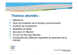 Title of the presentation | Date |‹N°›




     Thèmes abordés :
     Thè     b dé
1.   Définitions
2.   Zone de protection de la marque communautaire
3.   Contenu de la protection
4.   Modalités de dépôt
5.   Que peut on déposer
6.   Ce qu’il ne faut pas déposer
7.   Comparatif des différents dispositifs de protection de la
     marque



                                                  Copyright EUROPE ENTREPRISE BOURGOGNE
                            1                                          CRCI Bourgogne 2010
 