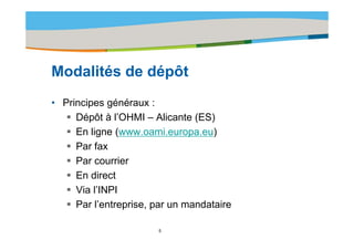 Title of the presentation | Date |‹N°›




Modalités d dé ôt
M d lité de dépôt
• Principes généraux :
     Dépôt à l’OHMI – Alicante (ES)
     En ligne (www.oami.europa.eu)
     Par fax
     Par courrier
     En direct
     Via l’INPI
     Par l’entreprise, par un mandataire

                       5
 