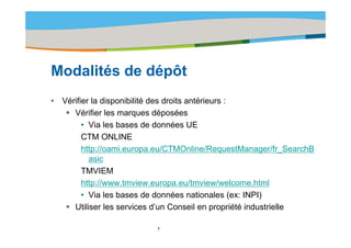 Title of the presentation | Date |‹N°›




Modalités d dé ôt
M d lité de dépôt
•   Vérifier la disponibilité des droits antérieurs :
       Vérifier les marques déposées
          • Via les bases de données UE
          CTM ONLINE
          http://oami.europa.eu/CTMOnline/RequestManager/fr_SearchB
             p              p                     q        g
            asic
          TMVIEM
          http://www.tmview.europa.eu/tmview/welcome.html
          htt //      t i                 /t i / l        ht l
          • Via les bases de données nationales (ex: INPI)
       Utiliser les services d’un Conseil en propriété industrielle
                               d un

                           7
 