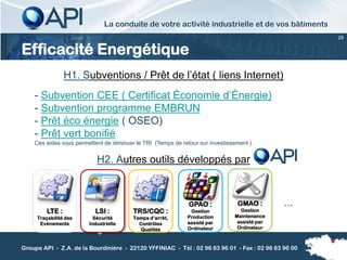 La conduite de votre activité industrielle et de vos bâtiments
                                                                                                     29


Efficacité Energétique
                 H1. Subventions / Prêt de l’état ( liens Internet)
    - Subvention CEE ( Certificat Économie d’Énergie)
    - Subvention programme EMBRUN
    - Prêt éco énergie ( OSEO)
    - Prêt vert bonifié
    Ces aides vous permettent de diminuer le TRI (Temps de retour sur investissement ).


                           H2. Autres outils développés par



                                                              GPAO :             GMAO :        …
         LTE :             LSI :         TRS/CQC :             Gestion            Gestion
     Traçabilité des      Sécurité       Temps d’arrêt,       Production        Maintenance
      Evénements        Industrielle       Contrôles          assisté par        assisté par
                                           Qualités           Ordinateur         Ordinateur



Groupe API - Z.A. de la Bourdinière - 22120 YFFINIAC - Tél : 02 96 63 96 01 - Fax : 02 96 63 96 00
 