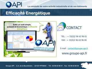 La conduite de votre activité industrielle et de vos bâtiments
                                                                                                          30


Efficacité Energétique

       Enfin un outil simple,
 puissant et économique d’efficacité
             énergétique                                                         CONTACT

                                                                          TEL. : + 33(0)2 96 63 96 01
                                                                          FAX : + 33(0)2 96 63 96 00



                                                                         E-mail : contact@groupe-api.fr

                                                                           www.groupe-api.fr


Groupe API - Z.A. de la Bourdinière - 22120 YFFINIAC - Tél : 02 96 63 96 01 - Fax : 02 96 63 96 00
 