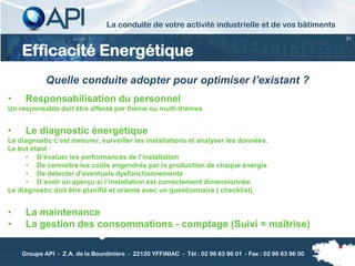 La conduite de votre activité industrielle et de vos bâtiments
                                                                                                         31


    Efficacité Energétique
            Quelle conduite adopter pour optimiser l’existant ?
•    Responsabilisation du personnel
Un responsable doit être affecté par thème ou multi-thèmes


•    Le diagnostic énergétique
Le diagnostic c’est mesurer, surveiller les installations et analyser les données.
Le but étant :
     • D’évaluer les performances de l’installation
     • De connaître les coûts engendrés par la production de chaque énergie
     • De détecter d’éventuels dysfonctionnements
     • D’avoir un aperçu si l’installation est correctement dimensionnée.
Le diagnostic doit être planifié et orienté avec un questionnaire ( checklist)


•    La maintenance
•    La gestion des consommations - comptage (Suivi = maîtrise)

    Groupe API - Z.A. de la Bourdinière - 22120 YFFINIAC - Tél : 02 96 63 96 01 - Fax : 02 96 63 96 00
 