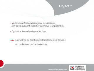Objectif




• Meilleur confort physiologique des oiseaux
  afin qu’ils puissent exprimer au mieux leur potentiel.

• Optimiser les coûts de production.


     La maîtrise de l’ambiance des bâtiments d’élevage
     est un facteur clef de la réussite.




                                           www.tuffigorapidex.com
 