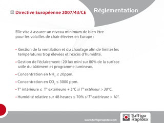 Directive Européenne 2007/43/CE                  Réglementation


Elle vise à assurer un niveau minimum de bien être
pour les volailles de chair élevées en Europe :


•	 Gestion de la ventilation et du chaufage afin de limiter les
	 températures trop élevées et l’excès d’humidité.
• Gestion de l’éclairement : 20 lux mini sur 80% de la surface
	 utile du bâtiment et programme lumineux.
• Concentration en NH3 ≤ 20ppm.
• Concentration en CO2 ≤ 3000 ppm.
• T° intérieure ≤ T° extérieure + 3°C si T° extérieur > 30°C.
• Humidité relative sur 48 heures ≤ 70% si T° extérieure > 10°.




                                           www.tuffigorapidex.com
 