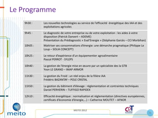 Le Programme
   9h30 :    Les nouvelles technologies au service de l’efficacité énergétique des IAA et des
             exploitations agricoles

   9h45 :    Le diagnostic de votre entreprise ou de votre exploitation : les aides à votre
             disposition (Patrick Danvert – ADEME)
             Présentation du Prédiagnostic « Eval’Energie » (Stéphanie Garcès – CCI Morbihan)
   10h05 :   Maitriser ses consommations d’énergie: une démarche pragmatique (Philippe Le
             Loup – SOLIA CONCEPT)

   10h25 :   Le retour d’expérience d’un équipementier agroalimentaire
             Pascal PERROT - SYLEPS

   10h40 :   La gestion de l’énergie mise en œuvre par un spécialiste des la GTB
             Yvon LE GRAND – IMAP ARMOR

   11h30 :   La gestion du Froid : un réel enjeu de la filière IAA
             Frédéric BAZANTAY – POLE CRISTAL

   11h50 :   La gestion du bâtiment d’élevage : réglementation et contraintes techniques
             Daniel PERHERIN – TUFFIGO RAPIDEX

   12h10 :   Efficacité énergétique : normalisation et réglementation (directives européennes,
             certificats d’économie d’énergie,…) – Catherine MOUTET – AFNOR


                                      MEITO 2012
                                                                                                 10
 