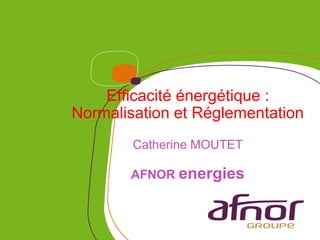 Efficacité énergétique :
Normalisation et Réglementation
        Catherine MOUTET

       AFNOR energies
 