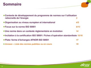 Sommaire

    ● Contexte de développement du programme de normes sur l’utilisation
     rationnelle de l’énergie                                                3

    ● Organisation au niveau européen et international                       4/5

    ● Focus sur la norme ISO 50001                                           6/13

    ● Une norme dans un contexte réglementaire en évolution                  14

    ● Incitation à la certification ISO 50001: Fiches d’opération standardisée 15/16
    ● Plate- forme d’échanges AFNOR ISO 50001                                17

    ● Annexe – Liste des normes publiées ou en cours                         19




2
 