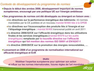 Contexte de développement du programme de normes
 ● Depuis le début des années 2000, développement important de normes
     européennes, encouragé par une politique UE sur l’énergie ambitieuse

 ● Des programmes de normes ont été développés ou émergent en liaison avec :
       lesdirectives sur la performance énergétique des bâtiments: 43 normes
         mandatées par la CE publiées et un nouveau mandat M/480 liée à la DPEB
       les  directives sur l’écoconception des produits liés à l’énergie et sur
         l’étiquetage énergétique : mandat M/495 transversal publié en avril 2011
       la  directive 2006/32/CE sur l’efficacité énergétique dans les utilisations
         finales et les services énergétiques (mandat M/479 sur les audits
         énergétiques) remplacée par la nouvelle directive sur l’efficacité
         énergétique qui fait mention des normes ISO 50001 et EN16247-1
       la   directive 2009/28/CE sur la promotion des énergies renouvelables, …

 ● Lancement en 2008 d’un programme de normalisation international sur
     efficacité énergétique et EnR

                                           ENJEU
                 Mobiliser l’expertise européenne pour optimiser son action
         et influer sur les normes internationales, futures règles de l’art mondiales
 3
 