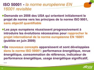 ISO 50001 - la norme européenne EN
    16001 revisitée
●Demande en 2008 des USA qui orientent initialement le
    projet de norme vers les principes de la norme ISO 9001,
    sans objectif quantifiable

●Les pays européens réussissent progressivement à
    introduire les évolutions nécessaires pour rapprocher le
    projet international de la norme européenne EN 16001
    (publiée en juin 2009)

●De nouveaux concepts apparaissent et sont développées
    dans la norme ISO 50001: performance énergétique, revue
    énergétique, consommation de référence, indicateur de
    performance énergétique, usage énergétique significatif,
    …
6
 