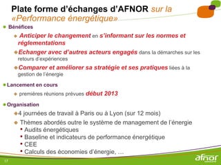 Plate forme d’échanges d’AFNOR sur la
     «Performance énergétique»
● Bénéfices
    Anticiper le changement en s’informant sur les normes et
     réglementations
   Echanger avec d’autres acteurs engagés dans la démarches sur les
         retours d’expériences
     Comparer        et améliorer sa stratégie et ses pratiques liées à la
         gestion de l’énergie

● Lancement en cours
        premières réunions prévues début 2013

● Organisation
    4 journées de travail à Paris ou à Lyon (sur 12 mois)
     Thèmes abordés outre le système de management de l’énergie
      • Audits énergétiques
      • Baseline et indicateurs de performance énergétique
      • CEE
      • Calculs des économies d’énergie, …
17
 