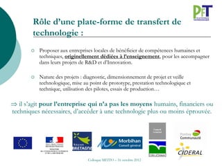 Rôle d’une plate-forme de transfert de
        technologie :
          Proposer aux entreprises locales de bénéficier de compétences humaines et
           techniques, originellement dédiées à l’enseignement, pour les accompagner
           dans leurs projets de R&D et d’Innovation.

          Nature des projets : diagnostic, dimensionnement de projet et veille
           technologique, mise au point de prototype, prestation technologique et
           technique, utilisation des pilotes, essais de production…

 il s’agit pour l’entreprise qui n’a pas les moyens humains, financiers ou
techniques nécessaires, d’accéder à une technologie plus ou moins éprouvée.




                                 Colloque MEITO – 16 octobre 2012
 