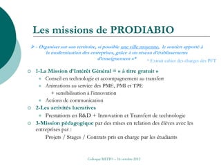 Les missions de PRODIABIO
 « Organiser sur son territoire, si possible une ville moyenne, le soutien apporté à
       la modernisation des entreprises, grâce à un réseau d’établissements
                                  d’enseignement »*        * Extrait cahier des charges des PFT

   1-La Mission d’Intérêt Général = « à titre gratuit »
        Conseil en technologie et accompagnement au transfert
        Animations au service des PME, PMI et TPE
           + sensibilisation à l’innovation
        Actions de communication
   2-Les activités lucratives
      Prestations en R&D + Innovation et Transfert de technologie
   3-Mission pédagogique par des mises en relation des élèves avec les
    entreprises par :
        Projets / Stages / Contrats pris en charge par les étudiants


                             Colloque MEITO – 16 octobre 2012
 