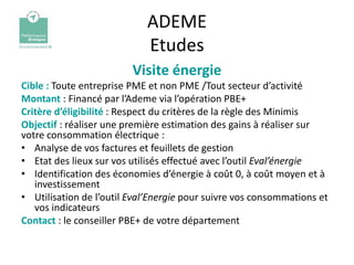 ADEME
                            Etudes
                         Visite énergie
Cible : Toute entreprise PME et non PME /Tout secteur d’activité
Montant : Financé par l’Ademe via l’opération PBE+
Critère d’éligibilité : Respect du critères de la règle des Minimis
Objectif : réaliser une première estimation des gains à réaliser sur
votre consommation électrique :
• Analyse de vos factures et feuillets de gestion
• Etat des lieux sur vos utilisés effectué avec l’outil Eval’énergie
• Identification des économies d’énergie à coût 0, à coût moyen et à
   investissement
• Utilisation de l’outil Eval’Energie pour suivre vos consommations et
   vos indicateurs
Contact : le conseiller PBE+ de votre département
 