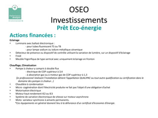 OSEO
                                        Investissements
                                              Prêt Eco-énergie
Actions financées :
Eclairage
•     Luminaire avec ballast électronique :
              - pour tubes fluorescent T5 ou T8
              - pour lampe sodium ou iodure métallique céramique
•     Détecteur de présence ou dispositif de contrôle utilisant la variation de lumière, sur un dispositif d’éclairage
•     Froid
•     Meuble frigorifique de type vertical avec uniquement éclairage en fronton

Chauffage, Climatisation
•   Pompe à chaleur y compris à double flux
              - électrique de COP supérieur à 3,4
              - à absorption gaz ou à moteur gaz de COP supérieur à 1,3
     (le professionnel réalisant l’installation détient l’appellation QUALIPAC ou tout autre qualification ou certification dans le
       domaine des pompes à chaleur…)
•   Chaudière à condensation
•   Micro- cogénération dont l’électricité produite ne fait pas l’objet d’une obligation d’achat
•   Motorisation électrique
•   Moteur haut rendement IE2 ou IE3
•   Système de variation électronique de vitesse sur moteur asynchrone
•   Moto- variateur synchrone à aimants permanents.
    *Ces équipements en général donnent lieu à la délivrance d’un certificat d’économie d’énergie.
 