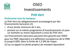 OSEO
                 Investissements
                        Prêt Vert
Partenariat avec les banques
Le Prêt Vert est obligatoirement accompagné par des
financements bancaires (1)
• d’une durée minimum de 5 ans,
• portant sur le même programme d’investissements et pour
   un montant au moins équivalent à celui du Prêt Vert.
Les financements bancaires peuvent être garantis par OSEO
pour les PME répondant à la définition européenne de la PME
et jusqu’à 60%, dans la limite de 1,5 M€ de risque
(1) ou un apport en fonds propres de montant équivalent
 