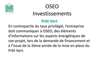 OSEO
              Investissements
                   Prêt Vert
En contrepartie du taux privilégié, l’entreprise
doit communiquer à OSEO, des éléments
d’informations sur les aspects énergétiques de
son projet, lors de la demande de financement et
à l’issue de la 2ème année de la mise en place du
Prêt Vert.
 
