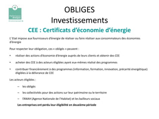 OBLIGES
                                   Investissements
                CEE : Certificats d’économie d’énergie
L’ Etat impose aux fournisseurs d’énergie de réaliser ou faire réaliser aux consommateurs des économies
d’énergie

Pour respecter leur obligation, ces « obligés » peuvent :

•    réaliser des actions d’économie d’énergie auprès de leurs clients et obtenir des CEE

•    acheter des CEE à des acteurs éligibles ayant eux-mêmes réalisé des programmes

•    contribuer financièrement à des programmes (information, formation, innovation, précarité énergétique)
     éligibles à la délivrance de CEE

Les acteurs éligibles :

      –    les obligés
      –    les collectivités pour des actions sur leur patrimoine ou le territoire
      –    l’ANAH (Agence Nationale de l’Habitat) et les bailleurs sociaux
      Les entreprises ont perdu leur éligibilité en deuxième période
 