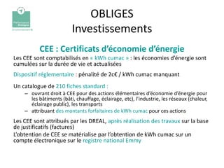 OBLIGES
                         Investissements
          CEE : Certificats d’économie d’énergie
Les CEE sont comptabilisés en « kWh cumac » : les économies d’énergie sont
cumulées sur la durée de vie et actualisées
Dispositif réglementaire : pénalité de 2c€ / kWh cumac manquant
Un catalogue de 210 fiches standard :
    – ouvrant droit à CEE pour des actions élémentaires d’économie d’énergie pour
      les bâtiments (bâti, chauffage, éclairage, etc), l’industrie, les réseaux (chaleur,
      éclairage public), les transports
    – attribuant des montants forfaitaires de kWh cumac pour ces actions
Les CEE sont attribués par les DREAL, après réalisation des travaux sur la base
de justificatifs (factures)
L’obtention de CEE se matérialise par l’obtention de kWh cumac sur un
compte électronique sur le registre national Emmy
 
