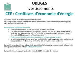 OBLIGES
             Investissements
 CEE : Certificats d’économie d’énergie
Comment utiliser le dispositif pour une entreprise ?
Pour un maître d’ouvrage, les CEE sont à considérer comme une subvention privée à négocier
avec les fournisseurs d’énergie

Montage d’un partenariat en amont
    – L’entreprise réalise les études préalables et définit son projet.
    – Elle consulte les fournisseurs d’énergie (qui devront prouver leur Rôle actif et incitatif,
       antérieur à la réalisation de l’action) et monte un partenariat avec un obligé : cession
       des droits à CEE contre aide à l’investissement.
    – L’entreprise réalise l’investissement et obtient le soutien du partenaire
    – Le partenaire obligé dépose le dossier en DREAL (12 mois maximum entre réalisation de
       l’action et dépôt du dossier) et obtient les CEE (enregistrement sur Emmy)

Cette aide sera négociée sur la base de la quantité de kWh cumac propre au projet, la fourchette
de négociation s’établissant de 0 à 2 c€ / kWh cumac

Cette aide financière peut représenter entre 5 et 20% des coûts des travaux
 
