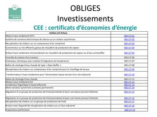 OBLIGES
                                                      Investissements
                             CEE : certificats d’économies d’énergie
                                             Utilités (15 fiches)
Moteur haut rendement EFF1                                                                        IND-UT-01
Système de variation électronique de vitesse sur un moteur asynchrone                             IND-UT-02
Récupérateur de chaleur sur un compresseur d’air comprimé                                         IND-UT-03
Economiseur sur les effluents gazeux de chaudière de production de vapeur                         IND-UT-04

Brûleur haut rendement micromodulant sur chaudière de production de vapeur ou d’eau surchauffée   IND-UT-05
Contrôle du moteur d’un tracteur                                                                  IND-UT-06
Ordinateur climatique avec module d’intégration de température                                    IND-UT-07
Ballon de stockage d’eau chaude de type « Open Buffer »                                           IND-UT-08
Récupérateur de chaleur sur compresseur d’air comprimé pour le chauffage de locaux                IND-UT-09

Transformateur à haut rendement pour l’alimentation basse tension d’un site industriel            IND-UT-10
Ballon de stockage d’eau chaude                                                                   IND-UT-11
Moteur haut rendement IE2                                                                         IND-UT-12
Condenseur frigorifique à haute efficacité                                                        IND-UT-13
Moto-variateur synchrone à aimants permanents                                                     IND-UT-14
Régulation d’un groupe de production de froid permettant d’avoir une basse pression flottante     IND-UT-15

Régulation d’un groupe de production de froid permettant d’avoir une haute pression flottante     IND-UT-16
Récupération de chaleur sur un groupe de production de froid                                      IND-UT-17
Bruleur avec dispositif de récupération de chaleur sur un four industriel                         IND-UT-18
Evaporateur performant                                                                            IND-UT-19
 