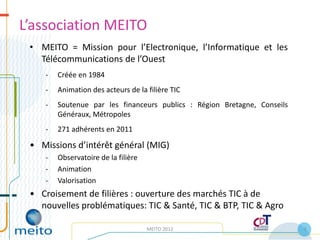 L’association MEITO
 • MEITO = Mission pour l’Electronique, l’Informatique et les
   Télécommunications de l’Ouest
    -   Créée en 1984
    -   Animation des acteurs de la filière TIC
    -   Soutenue par les financeurs publics : Région Bretagne, Conseils
        Généraux, Métropoles
    -   271 adhérents en 2011

 • Missions d’intérêt général (MIG)
    -   Observatoire de la filière
    -   Animation
    -   Valorisation
 • Croisement de filières : ouverture des marchés TIC à de
   nouvelles problématiques: TIC & Santé, TIC & BTP, TIC & Agro

                                     MEITO 2012                           2
 
