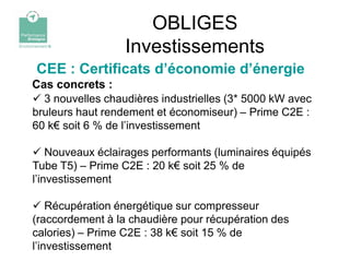 OBLIGES
                  Investissements
CEE : Certificats d’économie d’énergie
Cas concrets :
 3 nouvelles chaudières industrielles (3* 5000 kW avec
bruleurs haut rendement et économiseur) – Prime C2E :
60 k€ soit 6 % de l’investissement

 Nouveaux éclairages performants (luminaires équipés
Tube T5) – Prime C2E : 20 k€ soit 25 % de
l’investissement

 Récupération énergétique sur compresseur
(raccordement à la chaudière pour récupération des
calories) – Prime C2E : 38 k€ soit 15 % de
l’investissement
 