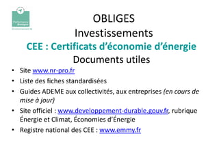 OBLIGES
                    Investissements
    CEE : Certificats d’économie d’énergie
               Documents utiles
• Site www.nr-pro.fr
• Liste des fiches standardisées
• Guides ADEME aux collectivités, aux entreprises (en cours de
  mise à jour)
• Site officiel : www.developpement-durable.gouv.fr, rubrique
  Énergie et Climat, Économies d’Énergie
• Registre national des CEE : www.emmy.fr
 