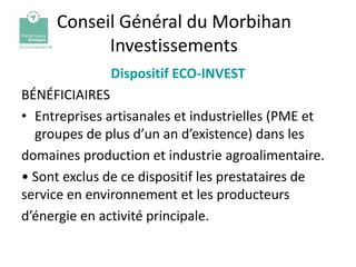 Conseil Général du Morbihan
           Investissements
              Dispositif ECO-INVEST
BÉNÉFICIAIRES
• Entreprises artisanales et industrielles (PME et
  groupes de plus d’un an d’existence) dans les
domaines production et industrie agroalimentaire.
• Sont exclus de ce dispositif les prestataires de
service en environnement et les producteurs
d’énergie en activité principale.
 