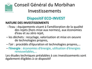 Conseil Général du Morbihan
            Investissements
               Dispositif ECO-INVEST
NATURE DES INVESTISSEMENTS
 - l’eau : équipements visant à l’amélioration de la qualité
         des rejets (hors mise aux normes), aux économies
         d’eau et au zéro rejet,
 – les déchets : recyclage, valorisation et mise en oeuvre
         de technologies propres,
 – l’air : procédés d’épuration et technologies propres,...
 – l’énergie : économies d’énergie, utilisation d’énergies
         renouvelables,...
Les études techniques préalables à ces investissements sont
également éligibles à ce dispositif
 