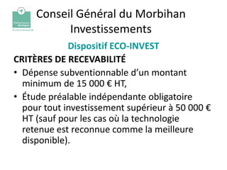 Conseil Général du Morbihan
           Investissements
             Dispositif ECO-INVEST
CRITÈRES DE RECEVABILITÉ
• Dépense subventionnable d’un montant
  minimum de 15 000 € HT,
• Étude préalable indépendante obligatoire
  pour tout investissement supérieur à 50 000 €
  HT (sauf pour les cas où la technologie
  retenue est reconnue comme la meilleure
  disponible).
 