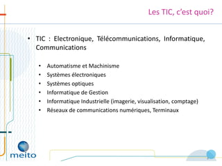 Les TIC, c’est quoi?


• TIC : Electronique, Télécommunications, Informatique,
  Communications

   •   Automatisme et Machinisme
   •   Systèmes électroniques
   •   Systèmes optiques
   •   Informatique de Gestion
   •   Informatique Industrielle (imagerie, visualisation, comptage)
   •   Réseaux de communications numériques, Terminaux




                                                                       4
 