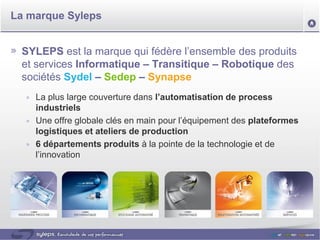 La marque Syleps


 SYLEPS est la marque qui fédère l’ensemble des produits
 et services Informatique – Transitique – Robotique des
 sociétés Sydel – Sedep – Synapse
    La plus large couverture dans l’automatisation de process
    industriels
    Une offre globale clés en main pour l’équipement des plateformes
    logistiques et ateliers de production
    6 départements produits à la pointe de la technologie et de
    l’innovation
 