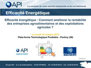 La conduite de votre activité industrielle et de vos bâtiments


Efficacité Energétique
Efficacité énergétique : Comment améliorer la rentabilité
 des entreprises agroalimentaires et des exploitations
                       agricoles ?

                             Le mardi 16 octobre 2012
                Plate-forme Technologique Prodiabio - Pontivy (56)




                                                                                                     19/10/2012 18:12




Groupe API - Z.A. de la Bourdinière - 22120 YFFINIAC - Tél : 02 96 63 96 01 - Fax : 02 96 63 96 00
 