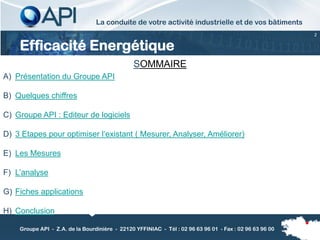 La conduite de votre activité industrielle et de vos bâtiments
                                                                                                         2


    Efficacité Energétique
                                               SOMMAIRE
A) Présentation du Groupe API

B) Quelques chiffres

C) Groupe API : Editeur de logiciels

D) 3 Etapes pour optimiser l’existant ( Mesurer, Analyser, Améliorer)

E) Les Mesures

F) L’analyse

G) Fiches applications

H) Conclusion

    Groupe API - Z.A. de la Bourdinière - 22120 YFFINIAC - Tél : 02 96 63 96 01 - Fax : 02 96 63 96 00
 