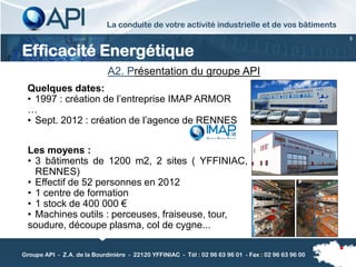 La conduite de votre activité industrielle et de vos bâtiments
                                                                                                     5


Efficacité Energétique
                             A2. Présentation du groupe API
 Quelques dates:
 • 1997 : création de l’entreprise IMAP ARMOR
 …
 • Sept. 2012 : création de l’agence de RENNES


 Les moyens :
 • 3 bâtiments de 1200 m2, 2 sites ( YFFINIAC,
   RENNES)
 • Effectif de 52 personnes en 2012
 • 1 centre de formation
 • 1 stock de 400 000 €
 • Machines outils : perceuses, fraiseuse, tour,
 soudure, découpe plasma, col de cygne...

Groupe API - Z.A. de la Bourdinière - 22120 YFFINIAC - Tél : 02 96 63 96 01 - Fax : 02 96 63 96 00
 