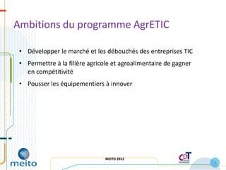 Ambitions du programme AgrETIC

 • Développer le marché et les débouchés des entreprises TIC
 • Permettre à la filière agricole et agroalimentaire de gagner
   en compétitivité
 • Pousser les équipementiers à innover




                                MEITO 2012
                                                                  6
 
