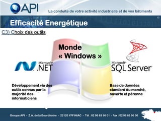La conduite de votre activité industrielle et de vos bâtiments
                                                                                                        13


   Efficacité Energétique
C3) Choix des outils


                                        Monde
                                        « Windows »


    Développement via des                                                      Base de données
    outils connus par la                                                       standard du marché,
    majorité des                                                               ouverte et pérenne
    informaticiens



   Groupe API - Z.A. de la Bourdinière - 22120 YFFINIAC - Tél : 02 96 63 96 01 - Fax : 02 96 63 96 00
 