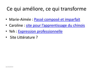 Ce qui améliore, ce qui transforme 
• Marie-Aimée : Passé composé et imparfait 
• Caroline : site pour l’apprentissage du chinois 
• Yeh : Expression professionnelle 
• Site Littérature ? 
16/10/2014 
 