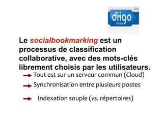 Diigo et la veille 
collaborative 
Le socialbookmarking est un 
processus de classification 
collaborative, avec des mots-clés 
librement choisis par les utilisateurs. 
Tout est sur un serveur commun (Cloud) 
Synchronisation entre plusieurs postes 
Indexation souple (vs. répertoires) 
 